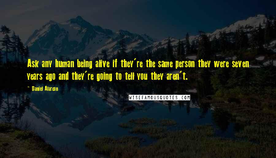 Daniel Alarcon Quotes: Ask any human being alive if they're the same person they were seven years ago and they're going to tell you they aren't.