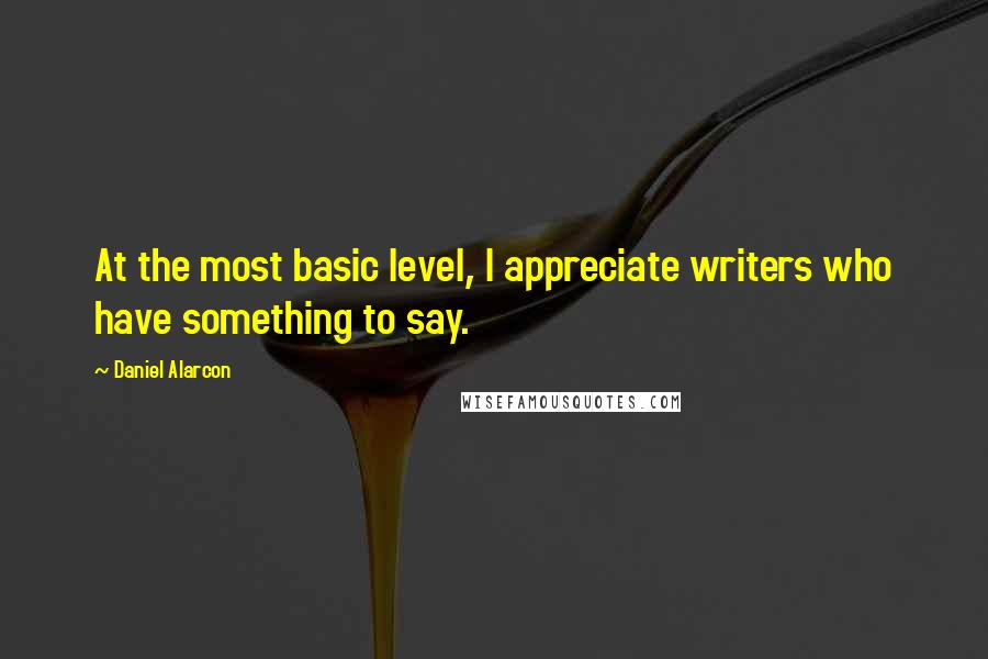 Daniel Alarcon Quotes: At the most basic level, I appreciate writers who have something to say.