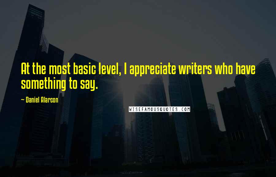 Daniel Alarcon Quotes: At the most basic level, I appreciate writers who have something to say.