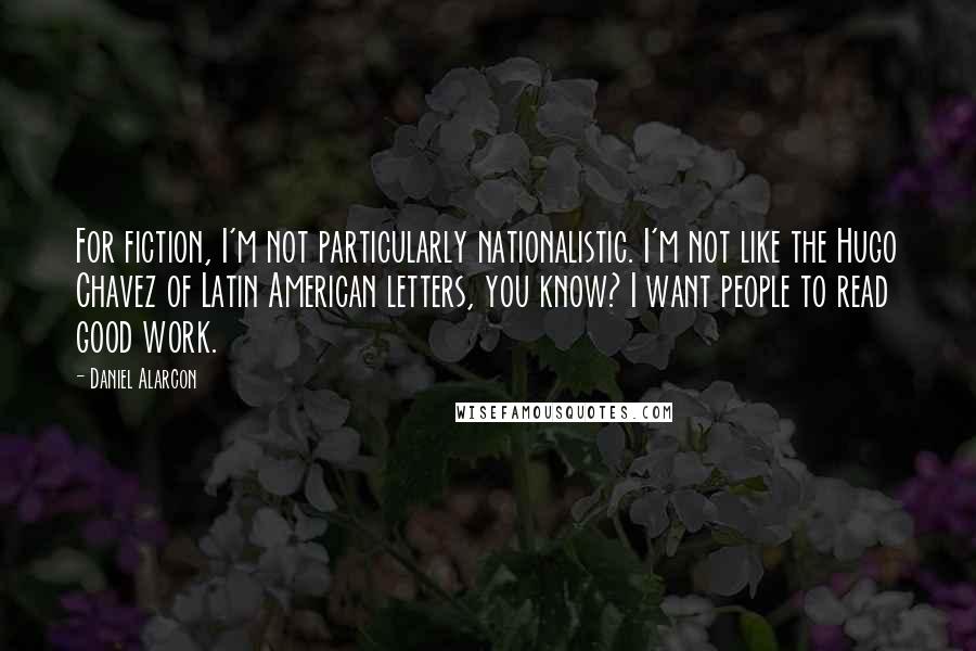 Daniel Alarcon Quotes: For fiction, I'm not particularly nationalistic. I'm not like the Hugo Chavez of Latin American letters, you know? I want people to read good work.
