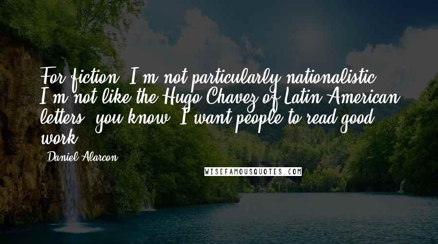 Daniel Alarcon Quotes: For fiction, I'm not particularly nationalistic. I'm not like the Hugo Chavez of Latin American letters, you know? I want people to read good work.