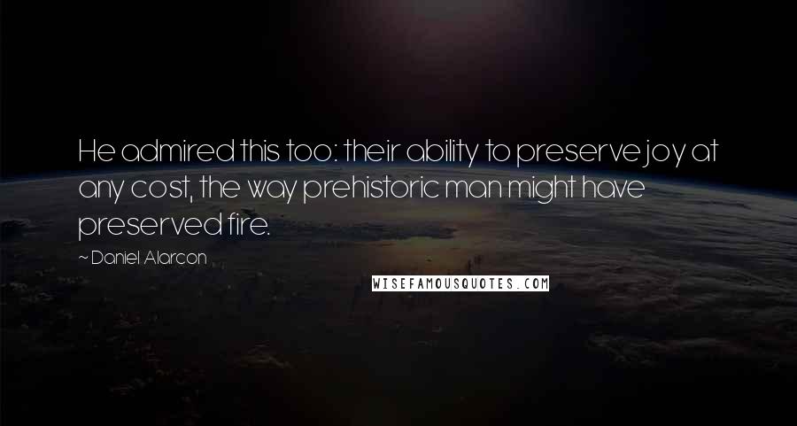 Daniel Alarcon Quotes: He admired this too: their ability to preserve joy at any cost, the way prehistoric man might have preserved fire.