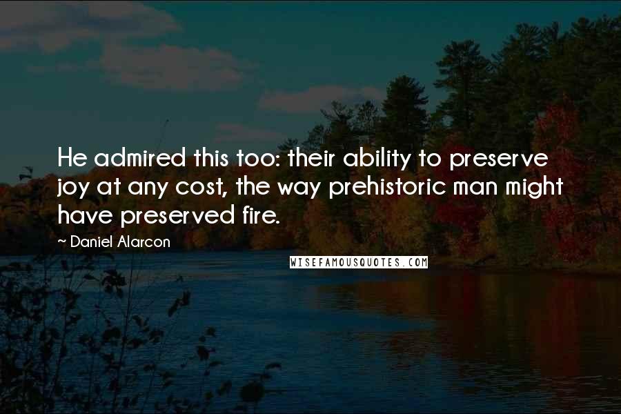 Daniel Alarcon Quotes: He admired this too: their ability to preserve joy at any cost, the way prehistoric man might have preserved fire.