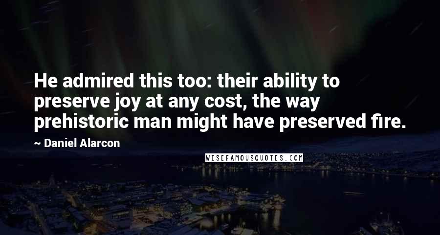 Daniel Alarcon Quotes: He admired this too: their ability to preserve joy at any cost, the way prehistoric man might have preserved fire.