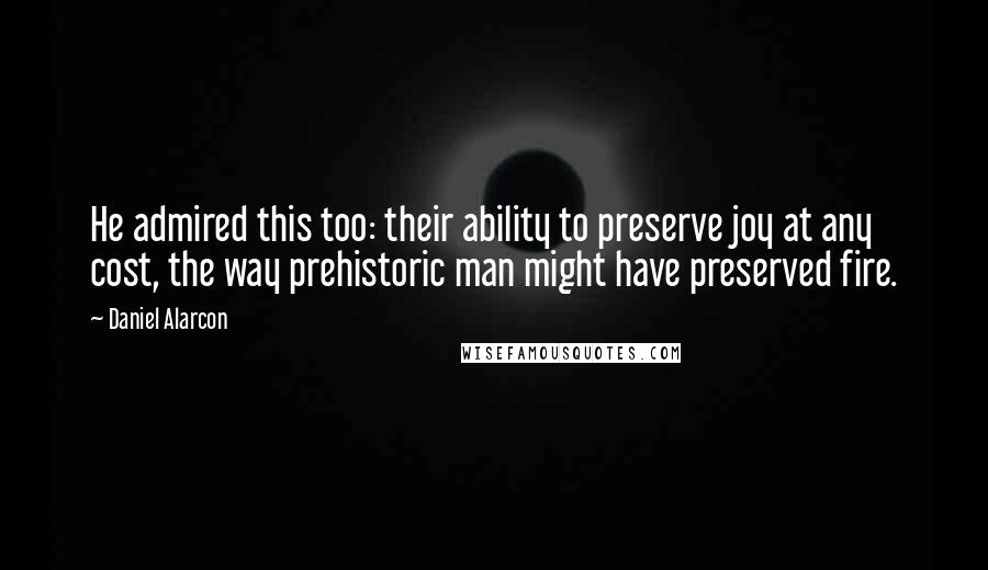 Daniel Alarcon Quotes: He admired this too: their ability to preserve joy at any cost, the way prehistoric man might have preserved fire.