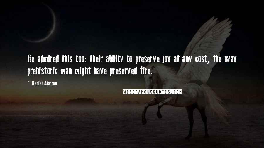 Daniel Alarcon Quotes: He admired this too: their ability to preserve joy at any cost, the way prehistoric man might have preserved fire.