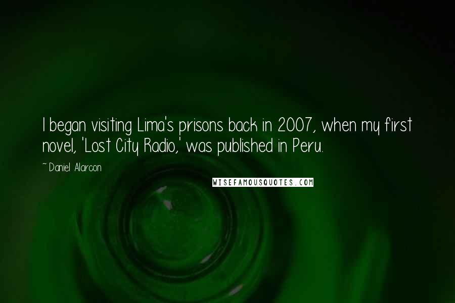 Daniel Alarcon Quotes: I began visiting Lima's prisons back in 2007, when my first novel, 'Lost City Radio,' was published in Peru.