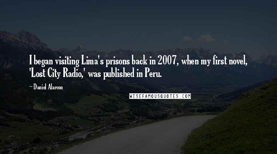 Daniel Alarcon Quotes: I began visiting Lima's prisons back in 2007, when my first novel, 'Lost City Radio,' was published in Peru.