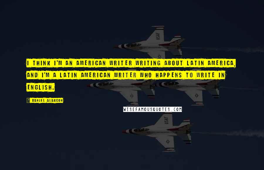 Daniel Alarcon Quotes: I think I'm an American writer writing about Latin America, and I'm a Latin American writer who happens to write in English.