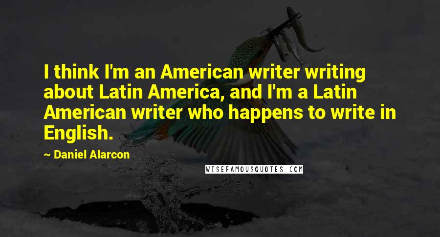 Daniel Alarcon Quotes: I think I'm an American writer writing about Latin America, and I'm a Latin American writer who happens to write in English.