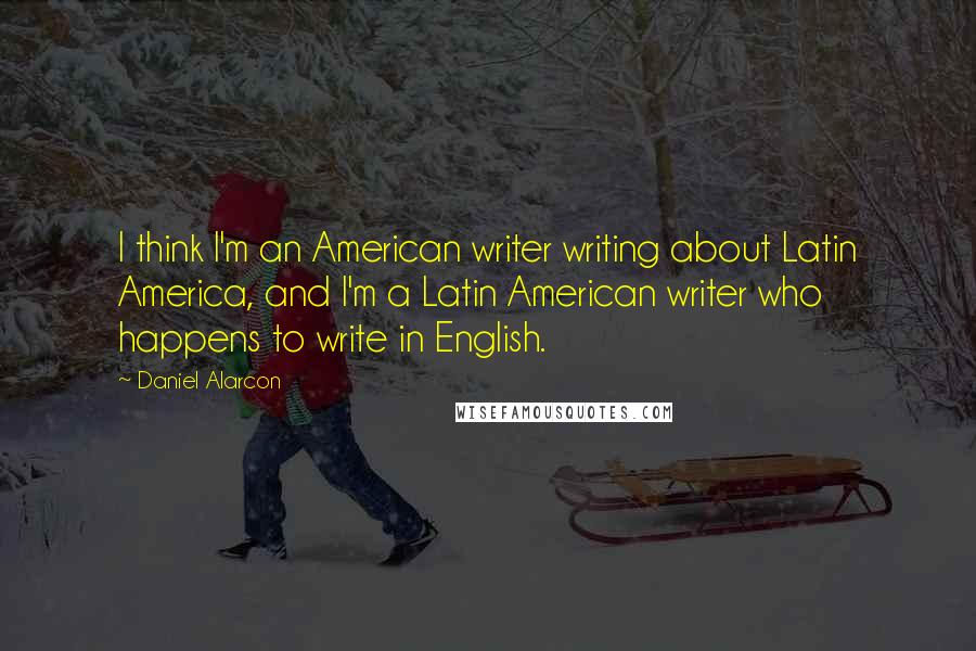 Daniel Alarcon Quotes: I think I'm an American writer writing about Latin America, and I'm a Latin American writer who happens to write in English.