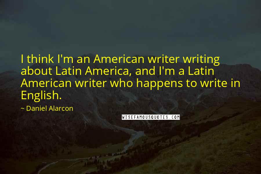 Daniel Alarcon Quotes: I think I'm an American writer writing about Latin America, and I'm a Latin American writer who happens to write in English.