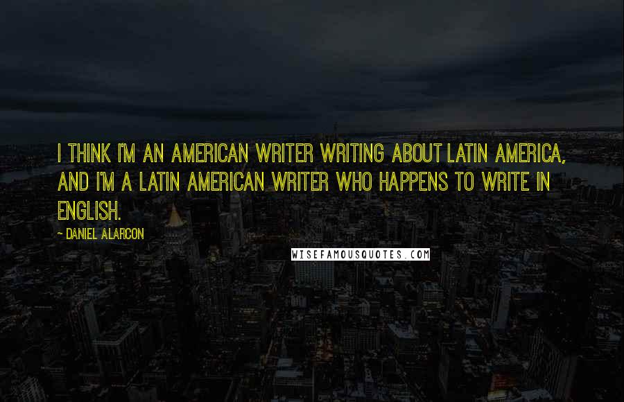 Daniel Alarcon Quotes: I think I'm an American writer writing about Latin America, and I'm a Latin American writer who happens to write in English.