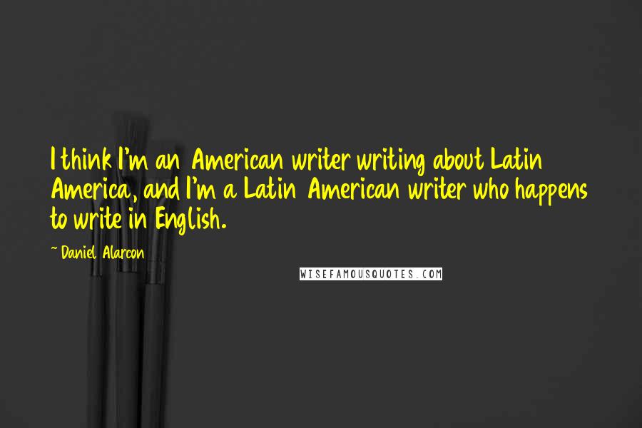 Daniel Alarcon Quotes: I think I'm an American writer writing about Latin America, and I'm a Latin American writer who happens to write in English.