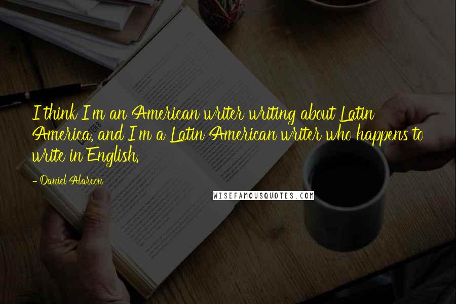 Daniel Alarcon Quotes: I think I'm an American writer writing about Latin America, and I'm a Latin American writer who happens to write in English.