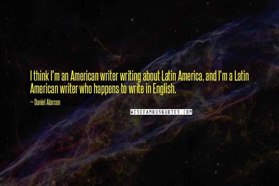 Daniel Alarcon Quotes: I think I'm an American writer writing about Latin America, and I'm a Latin American writer who happens to write in English.