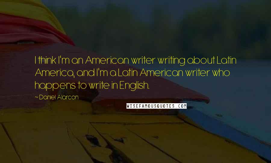 Daniel Alarcon Quotes: I think I'm an American writer writing about Latin America, and I'm a Latin American writer who happens to write in English.
