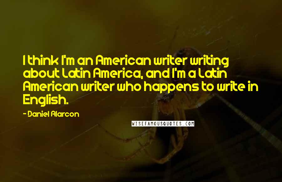 Daniel Alarcon Quotes: I think I'm an American writer writing about Latin America, and I'm a Latin American writer who happens to write in English.