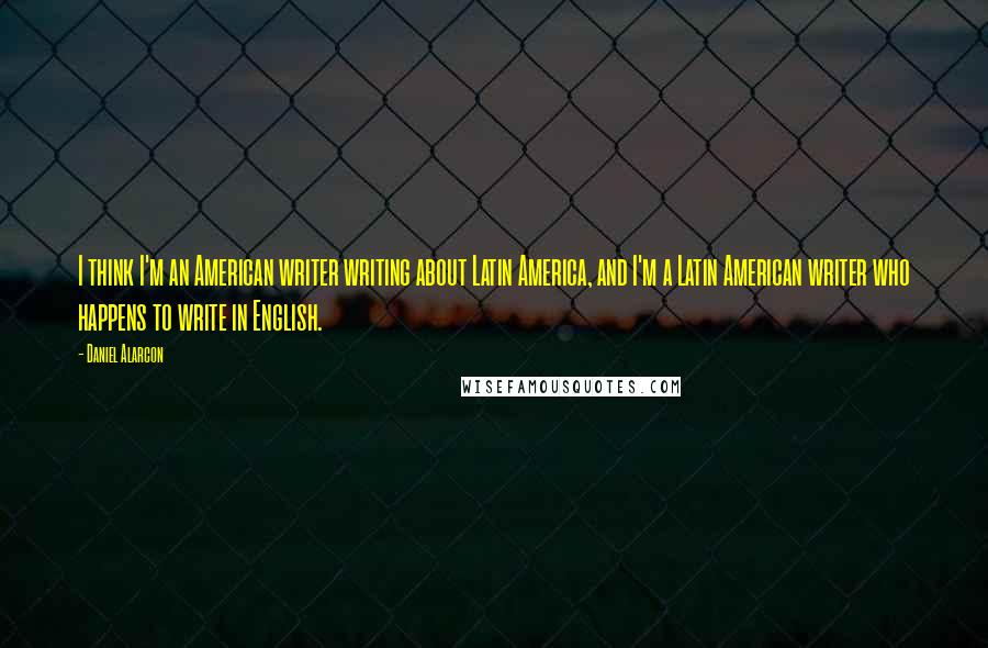 Daniel Alarcon Quotes: I think I'm an American writer writing about Latin America, and I'm a Latin American writer who happens to write in English.