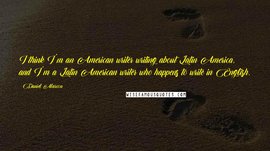 Daniel Alarcon Quotes: I think I'm an American writer writing about Latin America, and I'm a Latin American writer who happens to write in English.