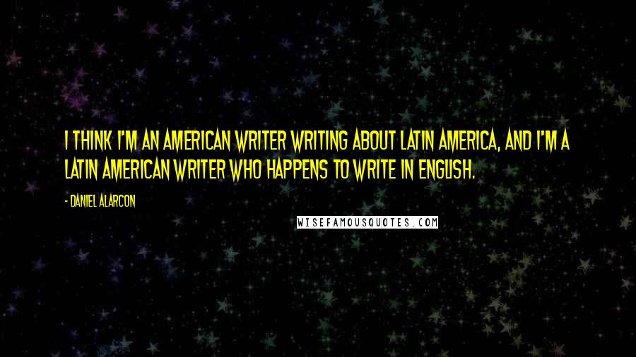 Daniel Alarcon Quotes: I think I'm an American writer writing about Latin America, and I'm a Latin American writer who happens to write in English.