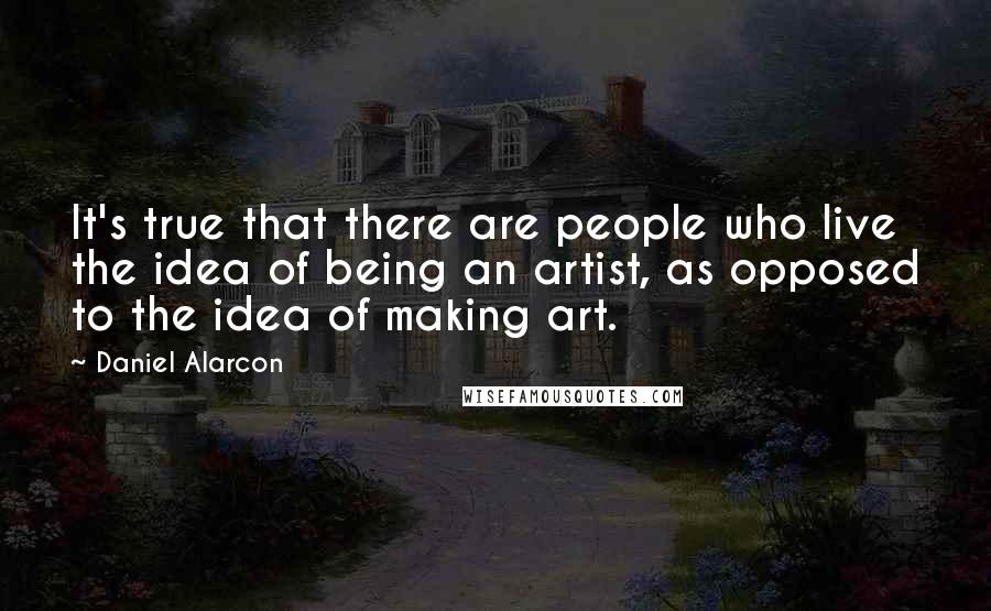 Daniel Alarcon Quotes: It's true that there are people who live the idea of being an artist, as opposed to the idea of making art.