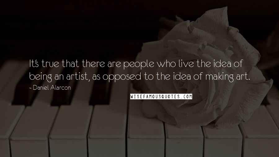 Daniel Alarcon Quotes: It's true that there are people who live the idea of being an artist, as opposed to the idea of making art.