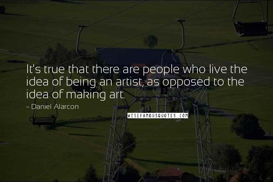 Daniel Alarcon Quotes: It's true that there are people who live the idea of being an artist, as opposed to the idea of making art.