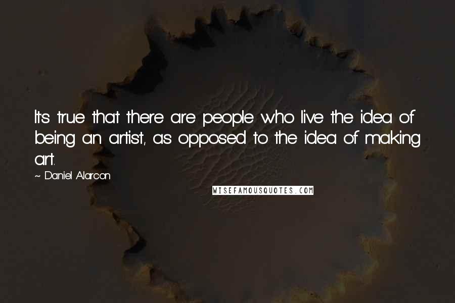 Daniel Alarcon Quotes: It's true that there are people who live the idea of being an artist, as opposed to the idea of making art.