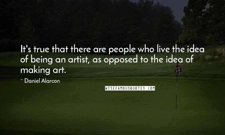 Daniel Alarcon Quotes: It's true that there are people who live the idea of being an artist, as opposed to the idea of making art.