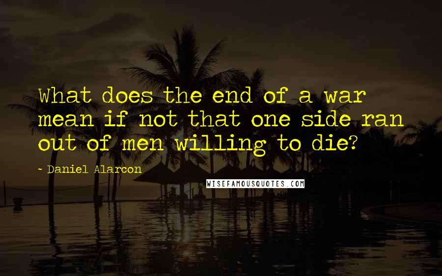 Daniel Alarcon Quotes: What does the end of a war mean if not that one side ran out of men willing to die?