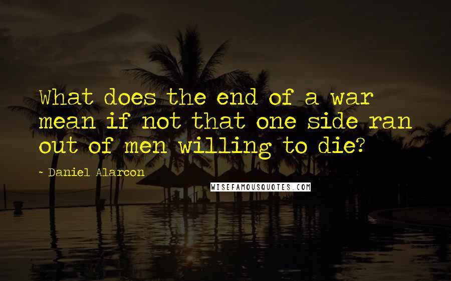 Daniel Alarcon Quotes: What does the end of a war mean if not that one side ran out of men willing to die?