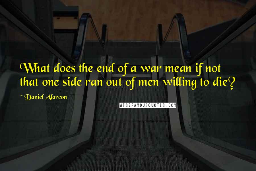 Daniel Alarcon Quotes: What does the end of a war mean if not that one side ran out of men willing to die?