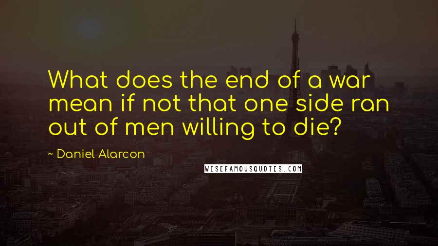 Daniel Alarcon Quotes: What does the end of a war mean if not that one side ran out of men willing to die?