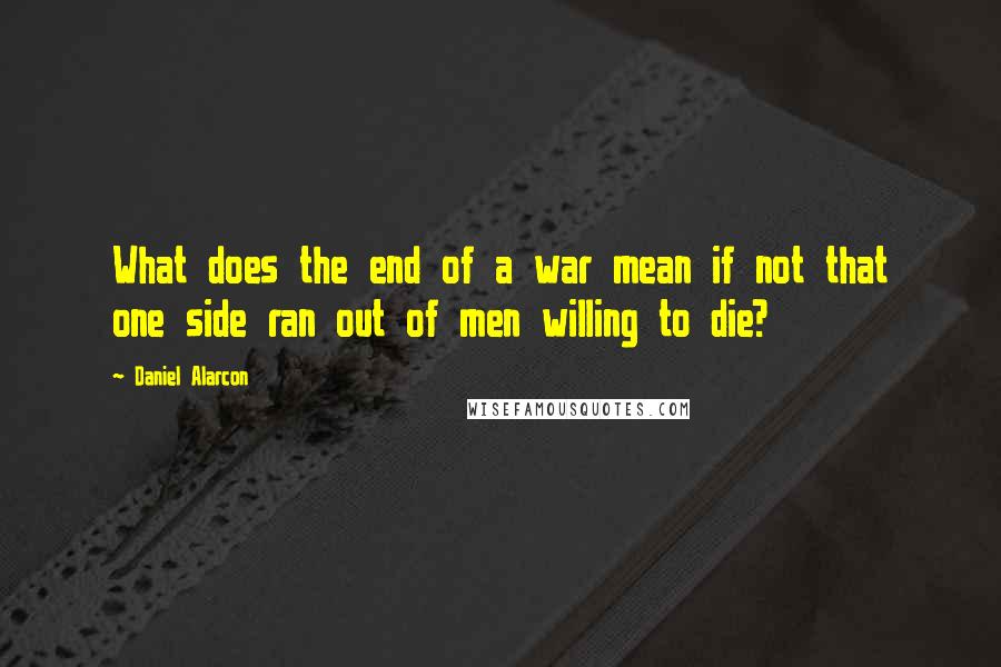 Daniel Alarcon Quotes: What does the end of a war mean if not that one side ran out of men willing to die?