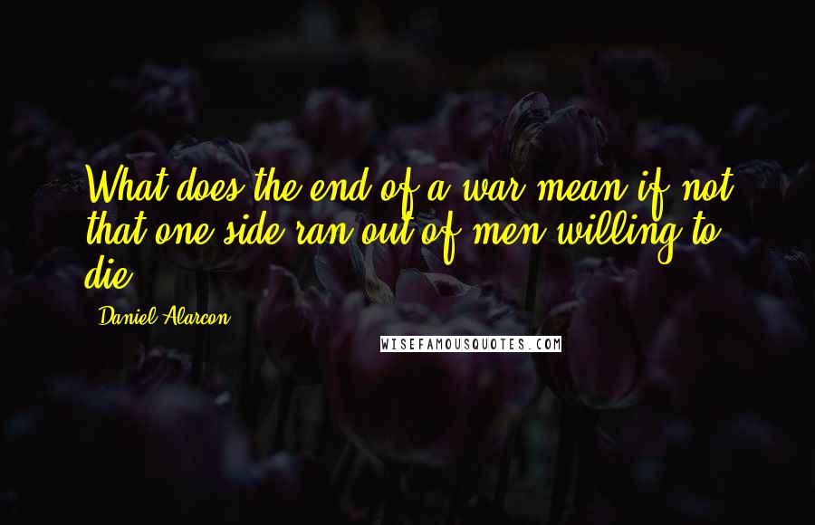 Daniel Alarcon Quotes: What does the end of a war mean if not that one side ran out of men willing to die?