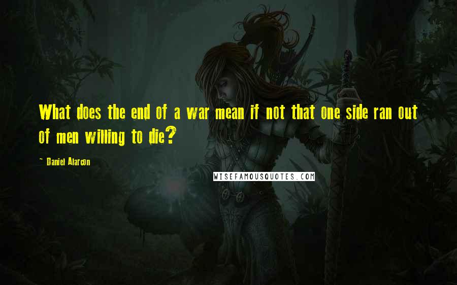 Daniel Alarcon Quotes: What does the end of a war mean if not that one side ran out of men willing to die?