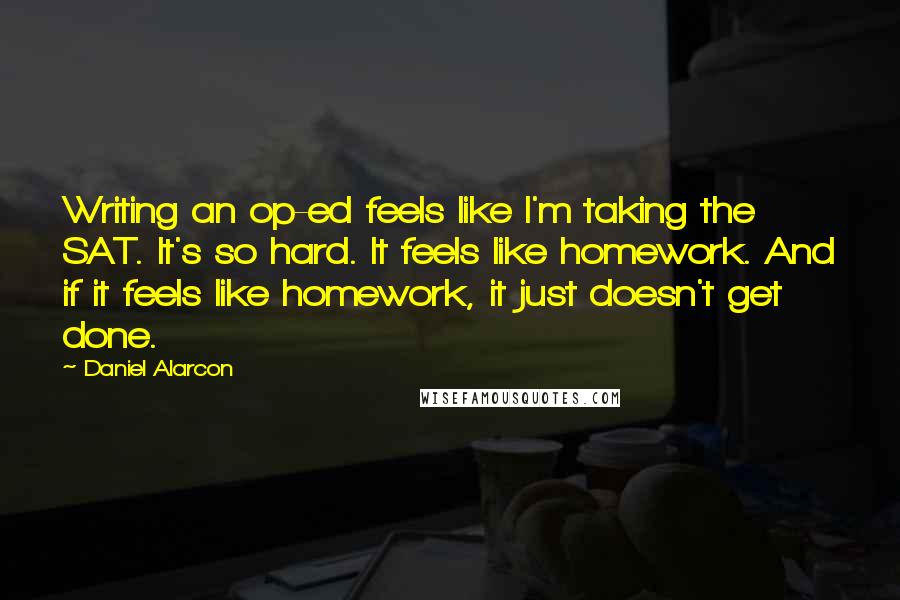 Daniel Alarcon Quotes: Writing an op-ed feels like I'm taking the SAT. It's so hard. It feels like homework. And if it feels like homework, it just doesn't get done.