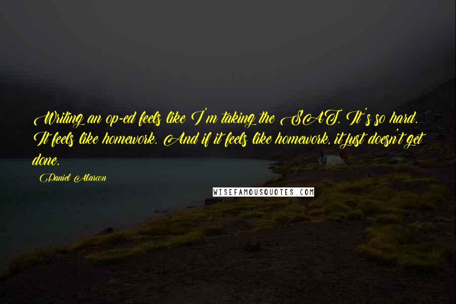 Daniel Alarcon Quotes: Writing an op-ed feels like I'm taking the SAT. It's so hard. It feels like homework. And if it feels like homework, it just doesn't get done.