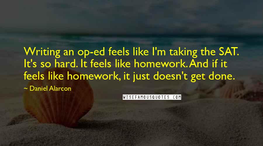 Daniel Alarcon Quotes: Writing an op-ed feels like I'm taking the SAT. It's so hard. It feels like homework. And if it feels like homework, it just doesn't get done.