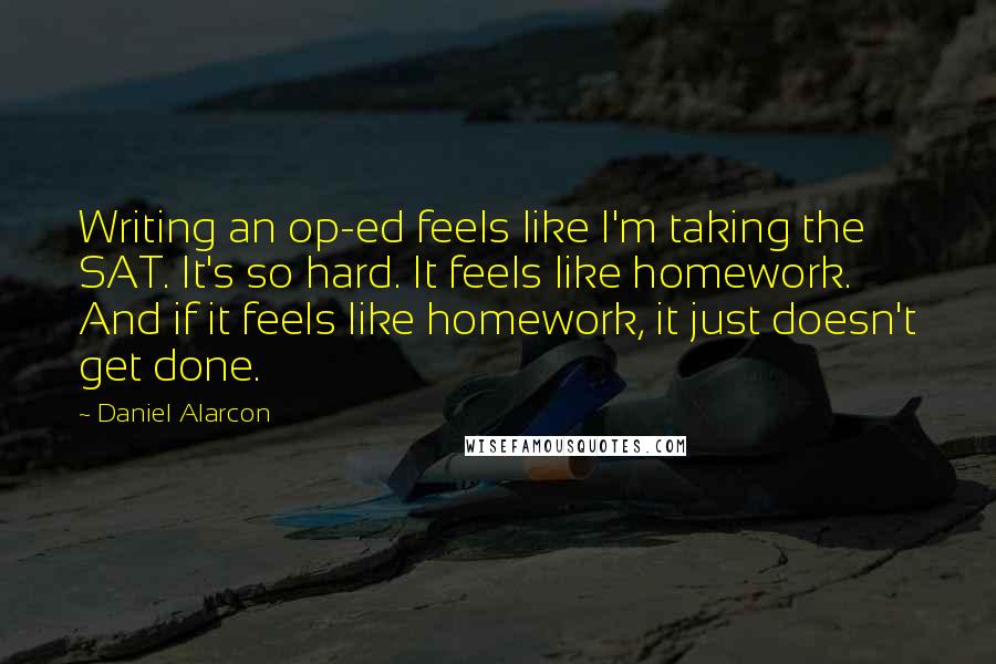 Daniel Alarcon Quotes: Writing an op-ed feels like I'm taking the SAT. It's so hard. It feels like homework. And if it feels like homework, it just doesn't get done.