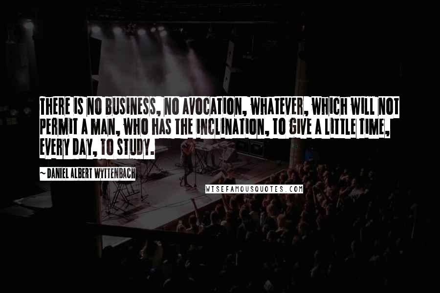 Daniel Albert Wyttenbach Quotes: There is no business, no avocation, whatever, which will not permit a man, who has the inclination, to give a little time, every day, to study.