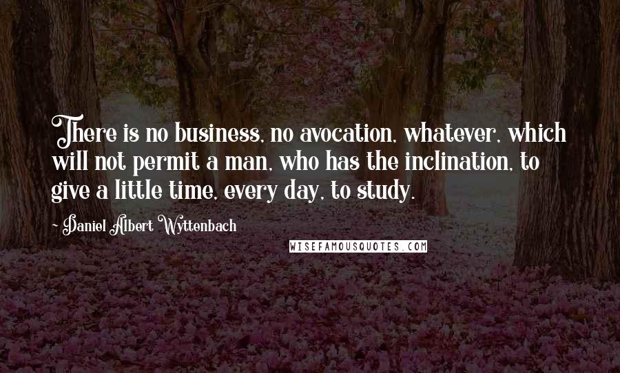 Daniel Albert Wyttenbach Quotes: There is no business, no avocation, whatever, which will not permit a man, who has the inclination, to give a little time, every day, to study.