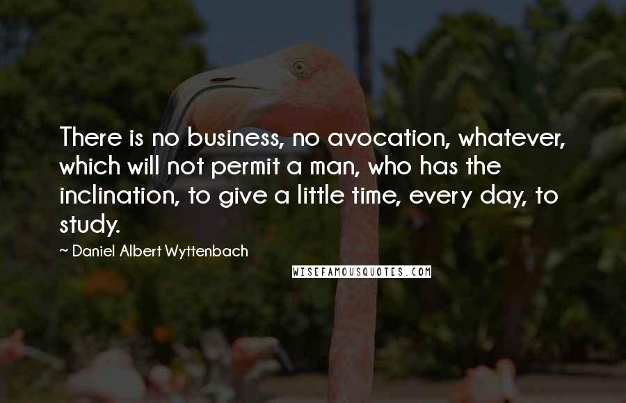 Daniel Albert Wyttenbach Quotes: There is no business, no avocation, whatever, which will not permit a man, who has the inclination, to give a little time, every day, to study.