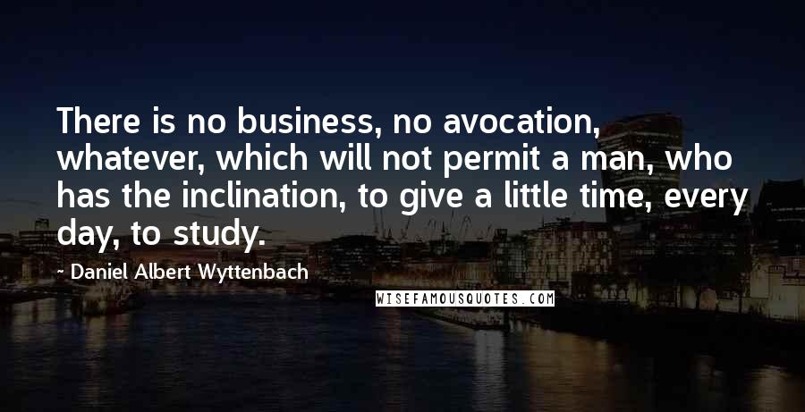 Daniel Albert Wyttenbach Quotes: There is no business, no avocation, whatever, which will not permit a man, who has the inclination, to give a little time, every day, to study.