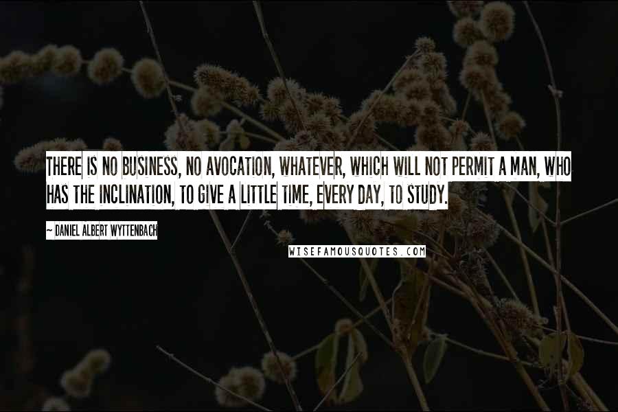 Daniel Albert Wyttenbach Quotes: There is no business, no avocation, whatever, which will not permit a man, who has the inclination, to give a little time, every day, to study.
