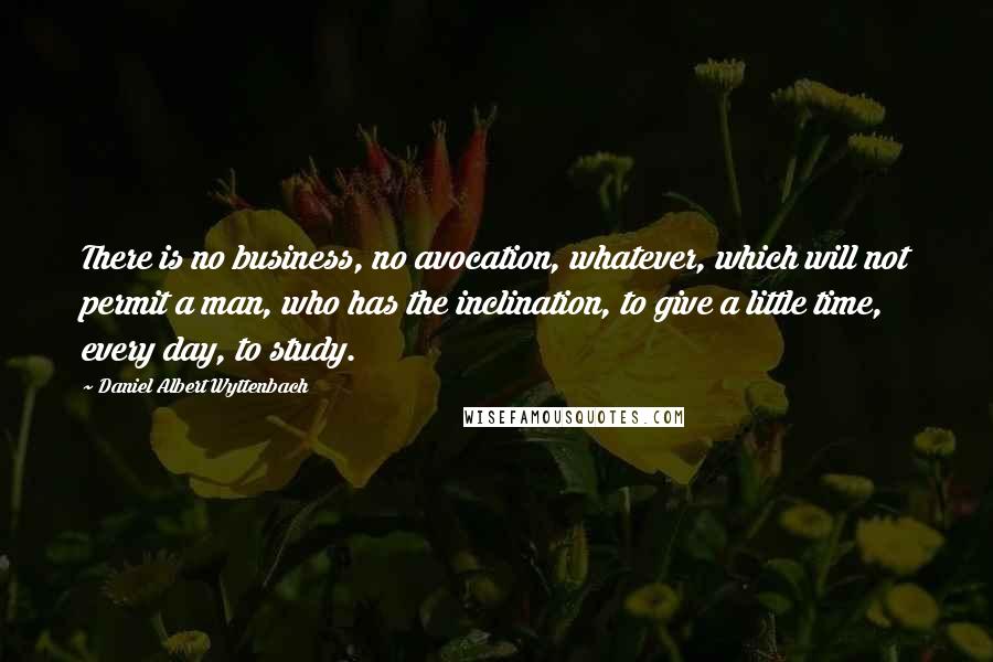 Daniel Albert Wyttenbach Quotes: There is no business, no avocation, whatever, which will not permit a man, who has the inclination, to give a little time, every day, to study.