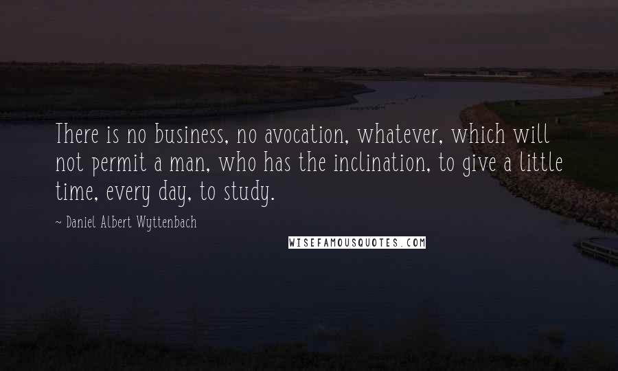 Daniel Albert Wyttenbach Quotes: There is no business, no avocation, whatever, which will not permit a man, who has the inclination, to give a little time, every day, to study.