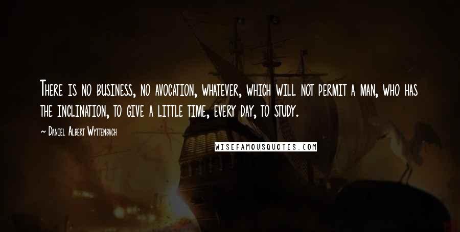 Daniel Albert Wyttenbach Quotes: There is no business, no avocation, whatever, which will not permit a man, who has the inclination, to give a little time, every day, to study.