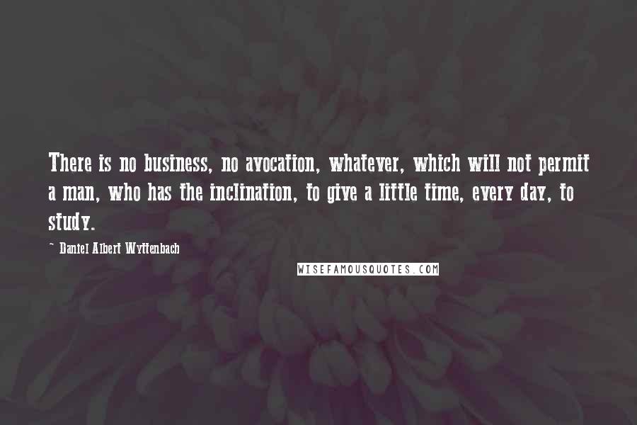 Daniel Albert Wyttenbach Quotes: There is no business, no avocation, whatever, which will not permit a man, who has the inclination, to give a little time, every day, to study.